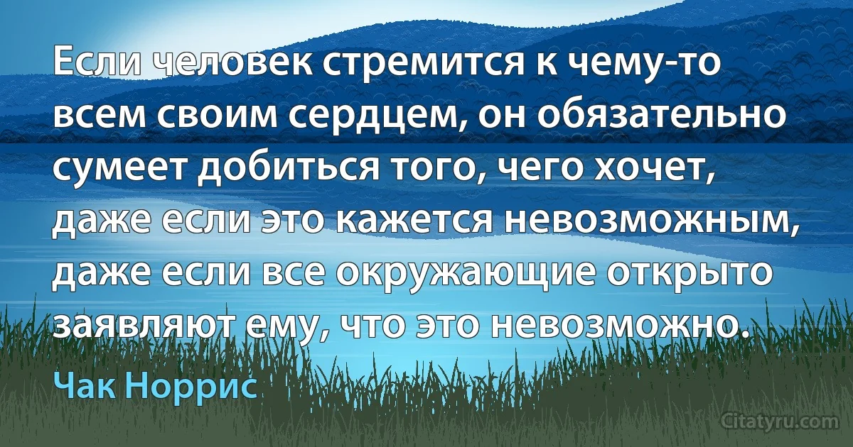 Если человек стремится к чему-то всем своим сердцем, он обязательно сумеет добиться того, чего хочет, даже если это кажется невозможным, даже если все окружающие открыто заявляют ему, что это невозможно. (Чак Норрис)