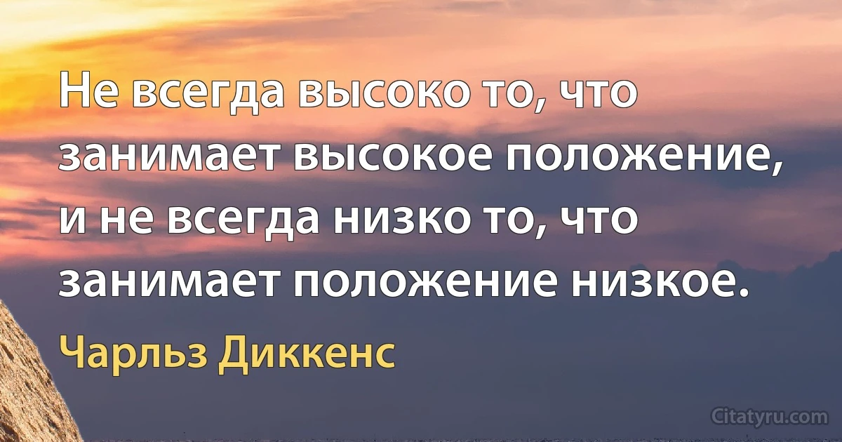 Не всегда высоко то, что занимает высокое положение, и не всегда низко то, что занимает положение низкое. (Чарльз Диккенс)