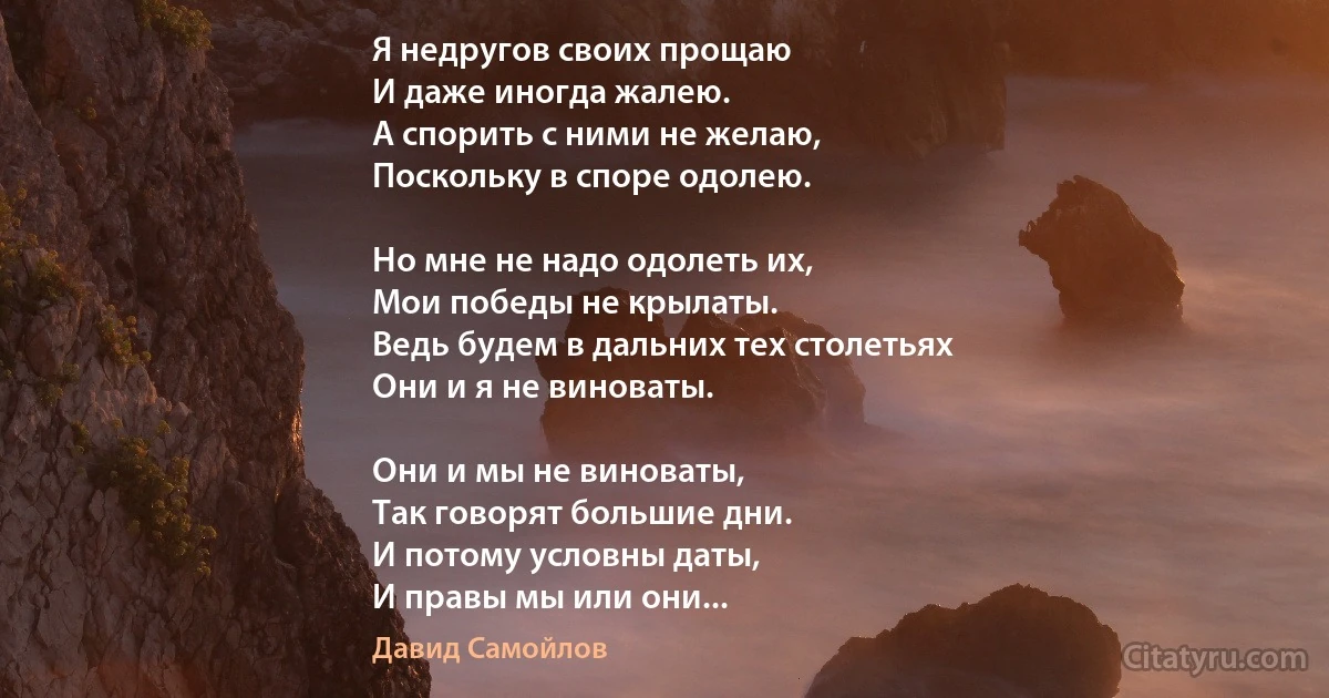 Я недругов своих прощаю
И даже иногда жалею.
А спорить с ними не желаю,
Поскольку в споре одолею.

Но мне не надо одолеть их,
Мои победы не крылаты.
Ведь будем в дальних тех столетьях
Они и я не виноваты.

Они и мы не виноваты,
Так говорят большие дни.
И потому условны даты,
И правы мы или они... (Давид Самойлов)