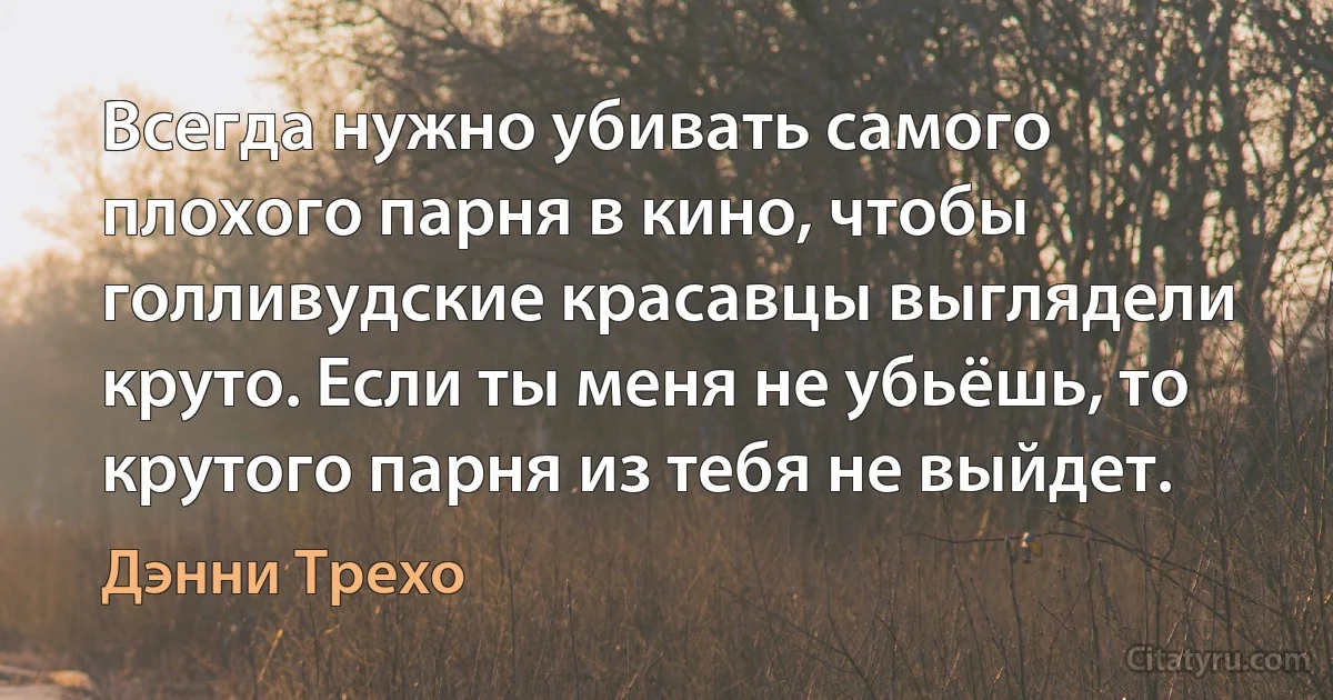 Всегда нужно убивать самого плохого парня в кино, чтобы голливудские красавцы выглядели круто. Если ты меня не убьёшь, то крутого парня из тебя не выйдет. (Дэнни Трехо)