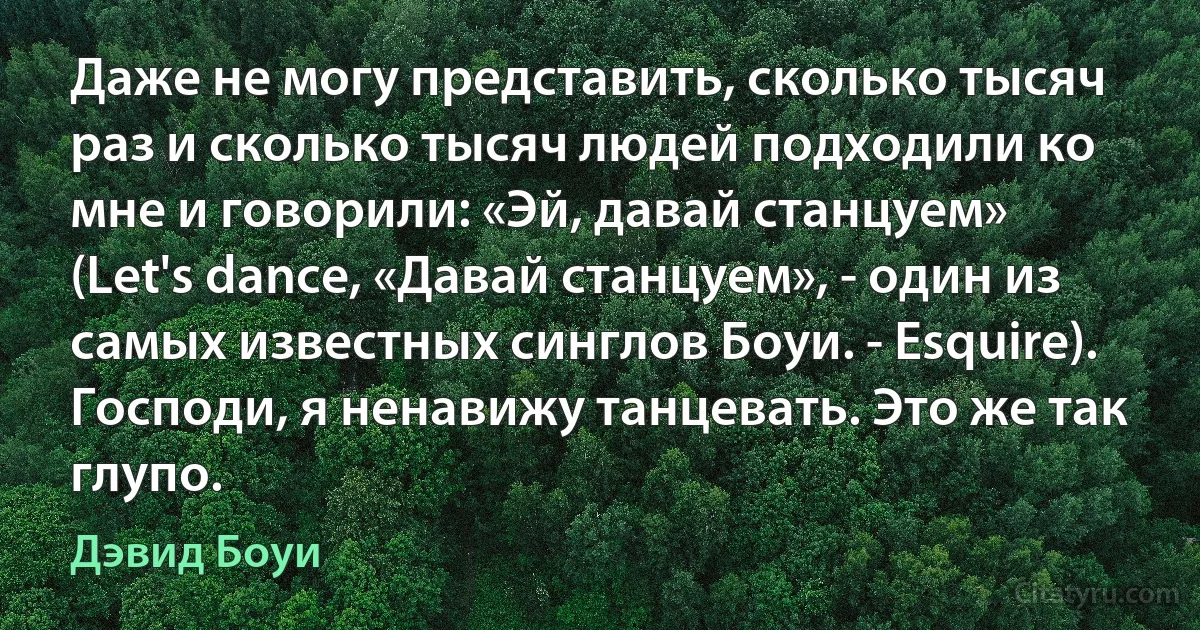 Даже не могу представить, сколько тысяч раз и сколько тысяч людей подходили ко мне и говорили: «Эй, давай станцуем» (Let's dance, «Давай станцуем», - один из самых известных синглов Боуи. - Esquire). Господи, я ненавижу танцевать. Это же так глупо. (Дэвид Боуи)