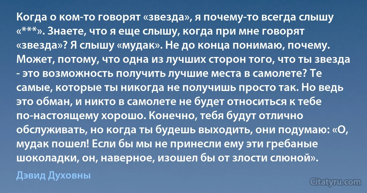 Когда о ком-то говорят «звезда», я почему-то всегда слышу «***». Знаете, что я еще слышу, когда при мне говорят «звезда»? Я слышу «мудак». Не до конца понимаю, почему. Может, потому, что одна из лучших сторон того, что ты звезда - это возможность получить лучшие места в самолете? Те самые, которые ты никогда не получишь просто так. Но ведь это обман, и никто в самолете не будет относиться к тебе по-настоящему хорошо. Конечно, тебя будут отлично обслуживать, но когда ты будешь выходить, они подумаю: «О, мудак пошел! Если бы мы не принесли ему эти гребаные шоколадки, он, наверное, изошел бы от злости слюной». (Дэвид Духовны)