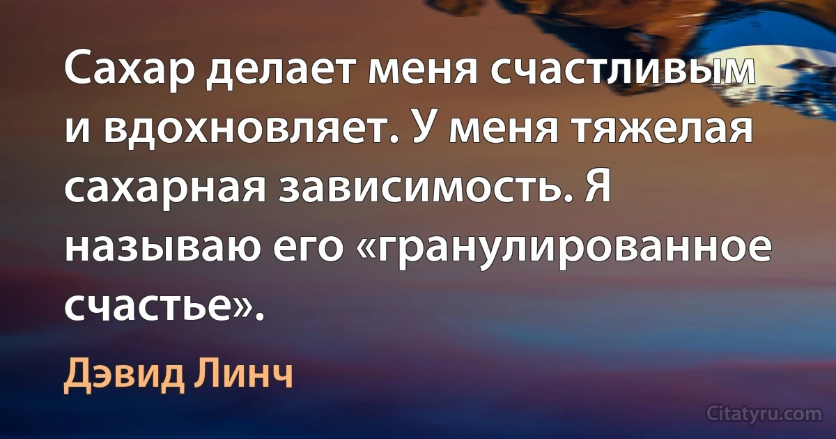 Сахар делает меня счастливым и вдохновляет. У меня тяжелая сахарная зависимость. Я называю его «гранулированное счастье». (Дэвид Линч)