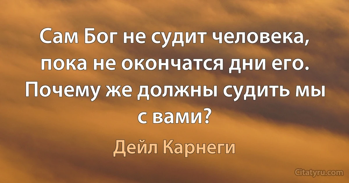 Сам Бог не судит человека, пока не окончатся дни его.
Почему же должны судить мы с вами? (Дейл Карнеги)