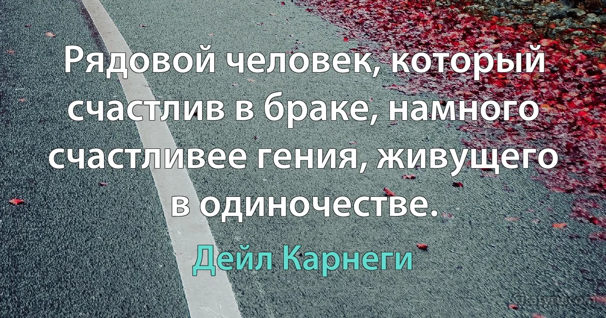 Рядовой человек, который счастлив в браке, намного счастливее гения, живущего в одиночестве. (Дейл Карнеги)