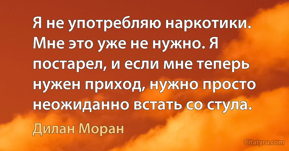 Я не употребляю наркотики. Мне это уже не нужно. Я постарел, и если мне теперь нужен приход, нужно просто неожиданно встать со стула. (Дилан Моран)