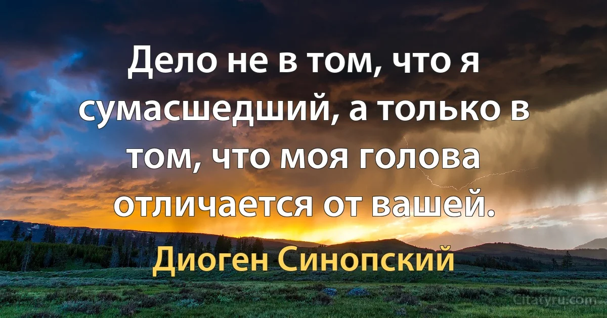 Дело не в том, что я сумасшедший, а только в том, что моя голова отличается от вашей. (Диоген Синопский)