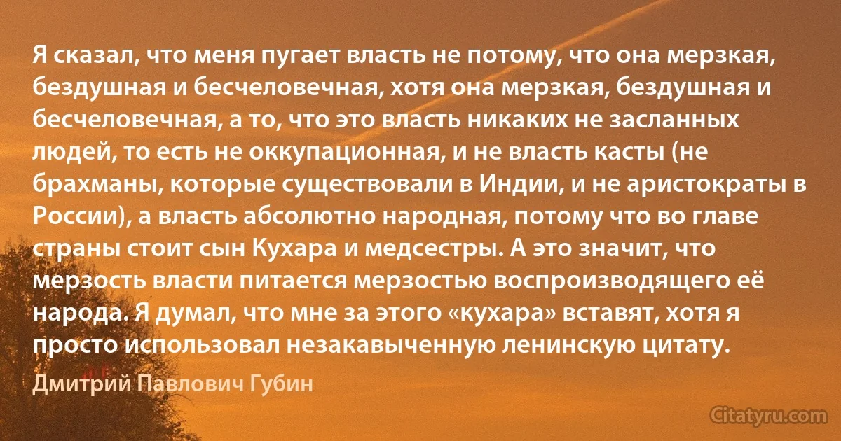 Я сказал, что меня пугает власть не потому, что она мерзкая, бездушная и бесчеловечная, хотя она мерзкая, бездушная и бесчеловечная, а то, что это власть никаких не засланных людей, то есть не оккупационная, и не власть касты (не брахманы, которые существовали в Индии, и не аристократы в России), а власть абсолютно народная, потому что во главе страны стоит сын Кухара и медсестры. А это значит, что мерзость власти питается мерзостью воспроизводящего её народа. Я думал, что мне за этого «кухара» вставят, хотя я просто использовал незакавыченную ленинскую цитату. (Дмитрий Павлович Губин)