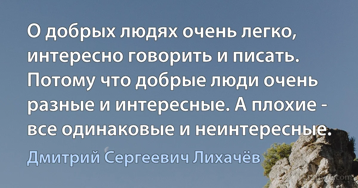 О добрых людях очень легко, интересно говорить и писать. Потому что добрые люди очень разные и интересные. А плохие - все одинаковые и неинтересные. (Дмитрий Сергеевич Лихачёв)