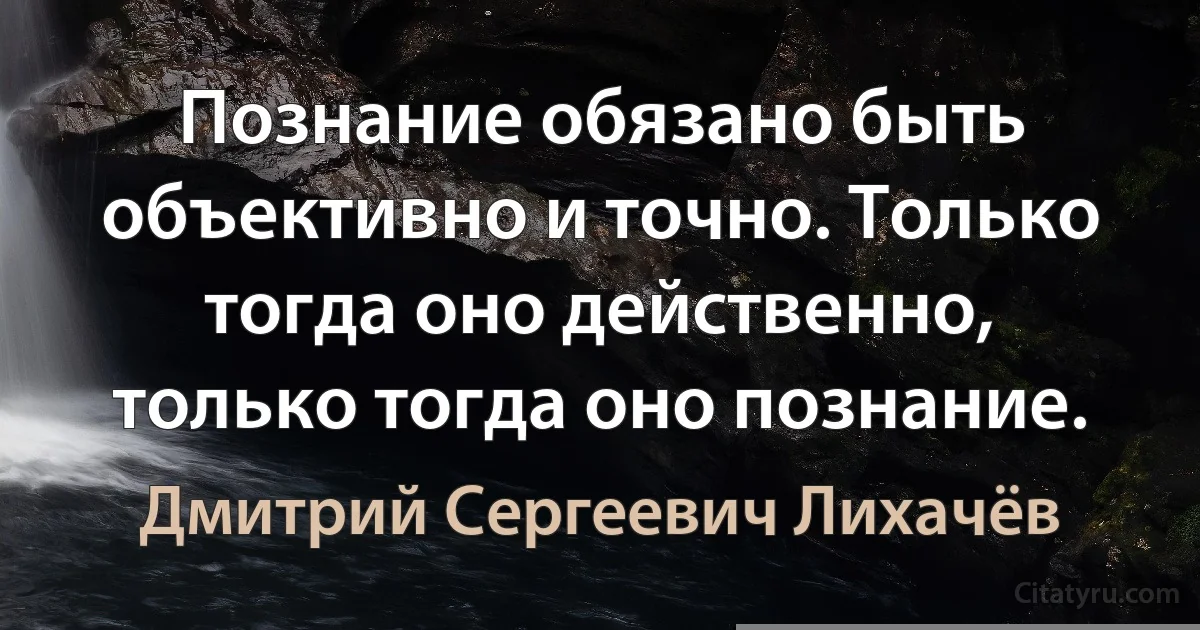 Познание обязано быть объективно и точно. Только тогда оно действенно, только тогда оно познание. (Дмитрий Сергеевич Лихачёв)