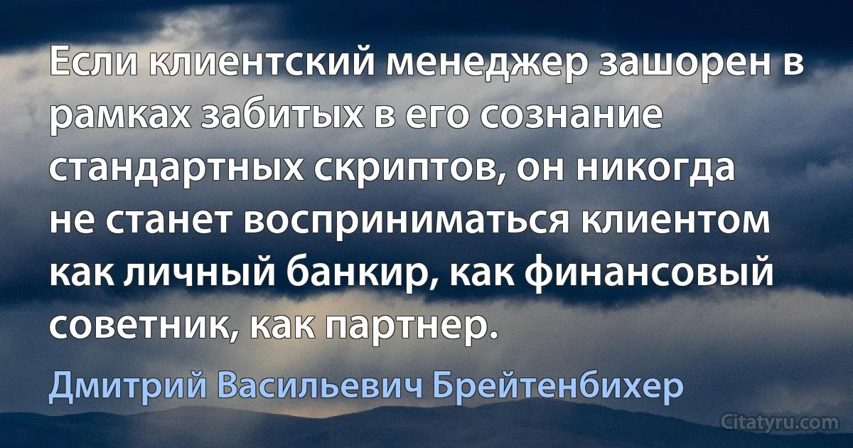 Если клиентский менеджер зашорен в рамках забитых в его сознание стандартных скриптов, он никогда не станет восприниматься клиентом как личный банкир, как финансовый советник, как партнер. (Дмитрий Васильевич Брейтенбихер)