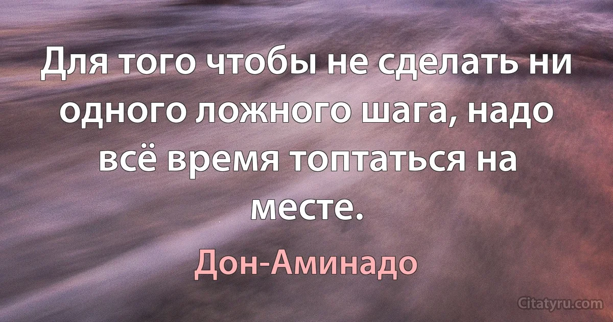 Для того чтобы не сделать ни одного ложного шага, надо всё время топтаться на месте. (Дон-Аминадо)