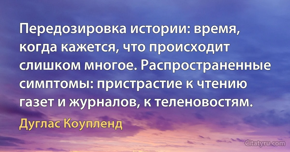 Передозировка истории: время, когда кажется, что происходит слишком многое. Распространенные симптомы: пристрастие к чтению газет и журналов, к теленовостям. (Дуглас Коупленд)