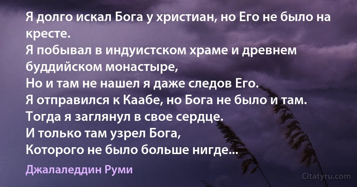 Я долго искал Бога у христиан, но Его не было на кресте.
Я побывал в индуистском храме и древнем буддийском монастыре,
Но и там не нашел я даже следов Его.
Я отправился к Каабе, но Бога не было и там.
Тогда я заглянул в свое сердце.
И только там узрел Бога,
Которого не было больше нигде... (Джалаледдин Руми)