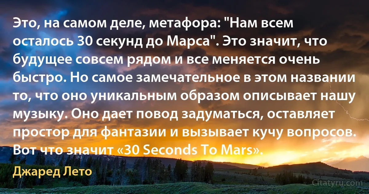 Это, на самом деле, метафора: "Нам всем осталось 30 секунд до Марса". Это значит, что будущее совсем рядом и все меняется очень быстро. Но самое замечательное в этом названии то, что оно уникальным образом описывает нашу музыку. Оно дает повод задуматься, оставляет простор для фантазии и вызывает кучу вопросов. Вот что значит «30 Seconds To Mars». (Джаред Лето)