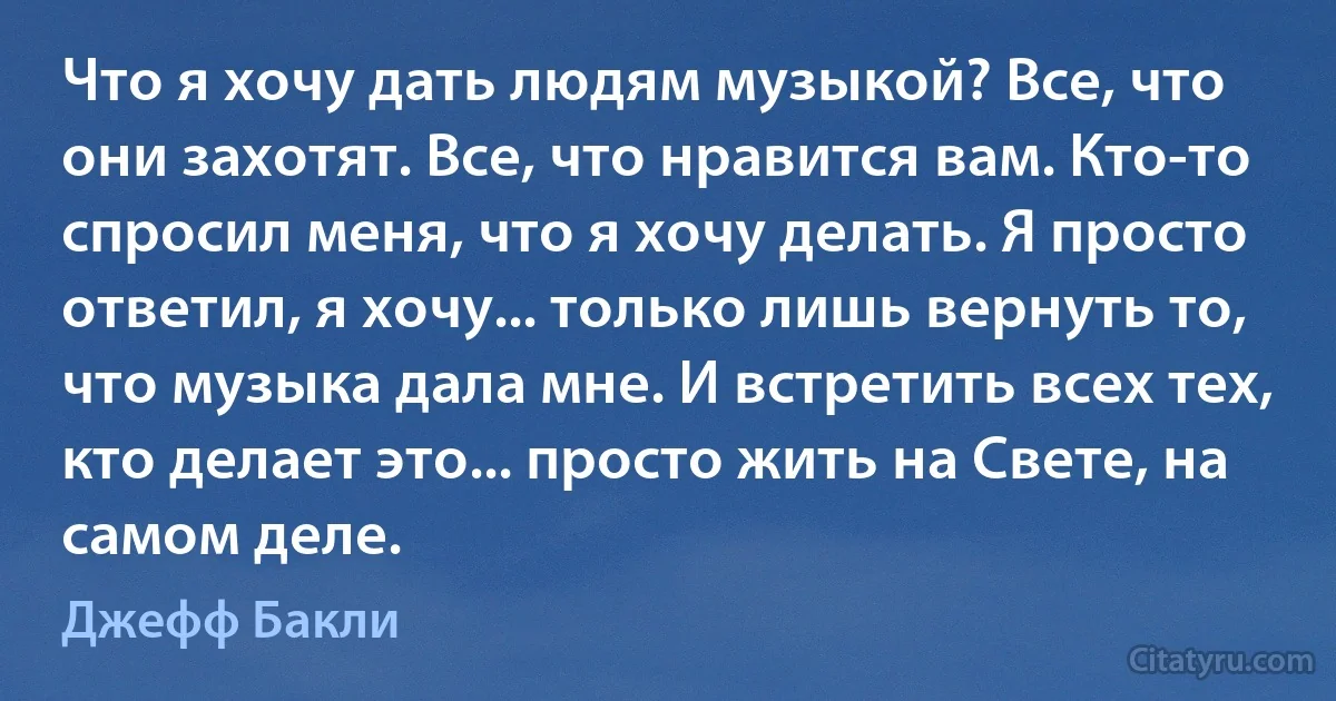 Что я хочу дать людям музыкой? Все, что они захотят. Все, что нравится вам. Кто-то спросил меня, что я хочу делать. Я просто ответил, я хочу... только лишь вернуть то, что музыка дала мне. И встретить всех тех, кто делает это... просто жить на Свете, на самом деле. (Джефф Бакли)