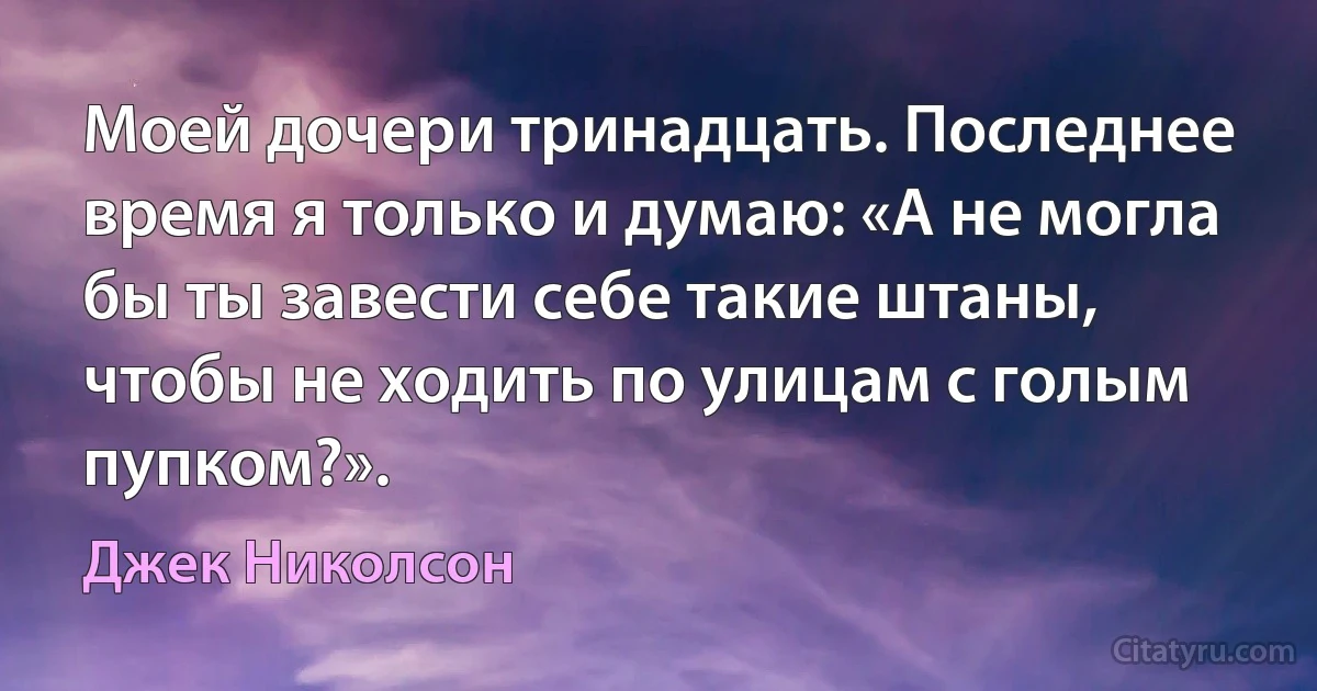 Моей дочери тринадцать. Последнее время я только и думаю: «А не могла бы ты завести себе такие штаны, чтобы не ходить по улицам с голым пупком?». (Джек Николсон)