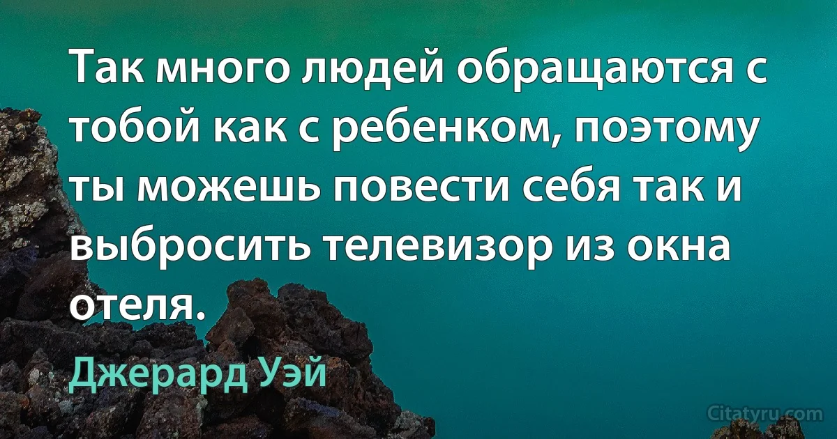 Так много людей обращаются с тобой как с ребенком, поэтому ты можешь повести себя так и выбросить телевизор из окна отеля. (Джерард Уэй)