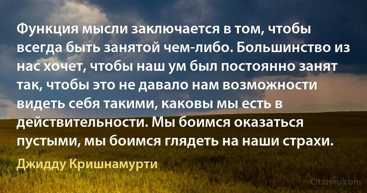 Функция мысли заключается в том, чтобы всегда быть занятой чем-либо. Большинство из нас хочет, чтобы наш ум был постоянно занят так, чтобы это не давало нам возможности видеть себя такими, каковы мы есть в действительности. Мы боимся оказаться пустыми, мы боимся глядеть на наши страхи. (Джидду Кришнамурти)