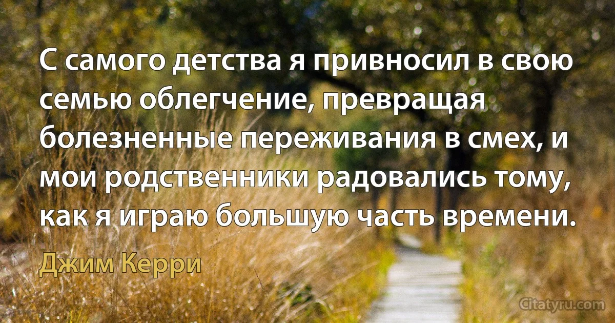 С самого детства я привносил в свою семью облегчение, превращая болезненные переживания в смех, и мои родственники радовались тому, как я играю большую часть времени. (Джим Керри)