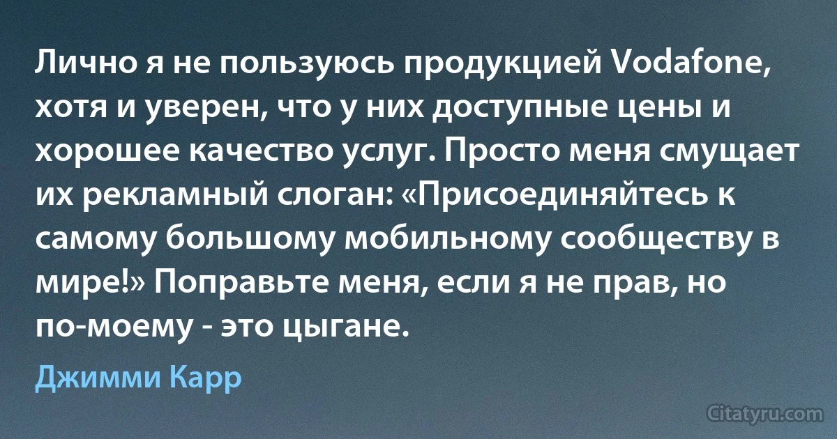 Лично я не пользуюсь продукцией Vodafone, хотя и уверен, что у них доступные цены и хорошее качество услуг. Просто меня смущает их рекламный слоган: «Присоединяйтесь к самому большому мобильному сообществу в мире!» Поправьте меня, если я не прав, но по-моему - это цыгане. (Джимми Карр)