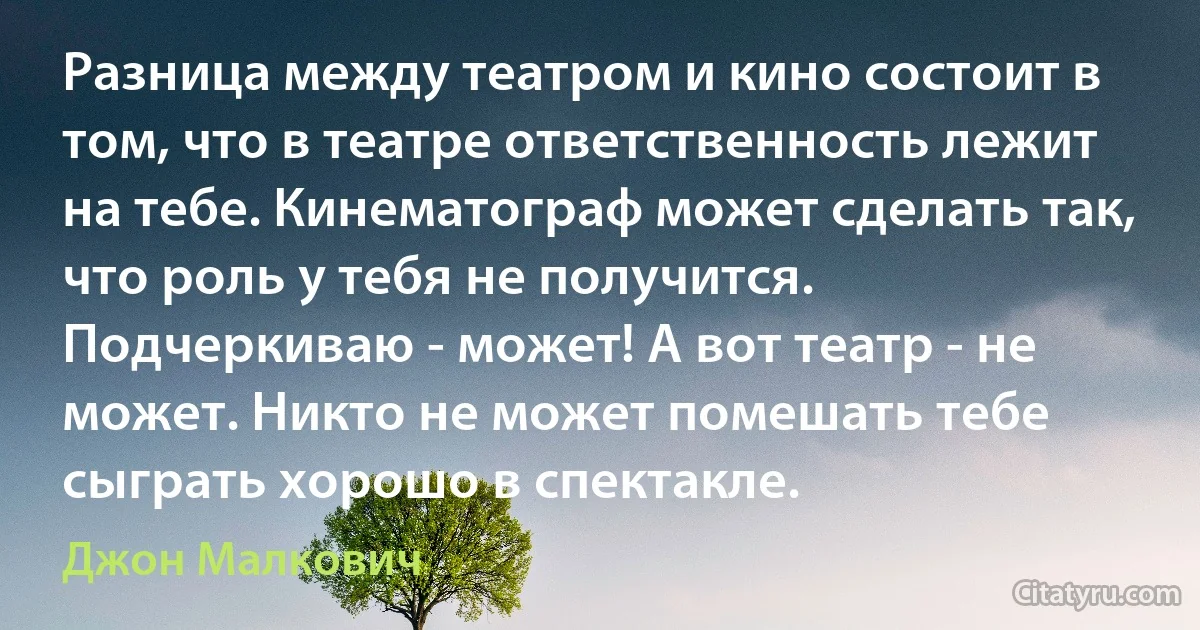 Разница между театром и кино состоит в том, что в театре ответственность лежит на тебе. Кинематограф может сделать так, что роль у тебя не получится. Подчеркиваю - может! А вот театр - не может. Никто не может помешать тебе сыграть хорошо в спектакле. (Джон Малкович)