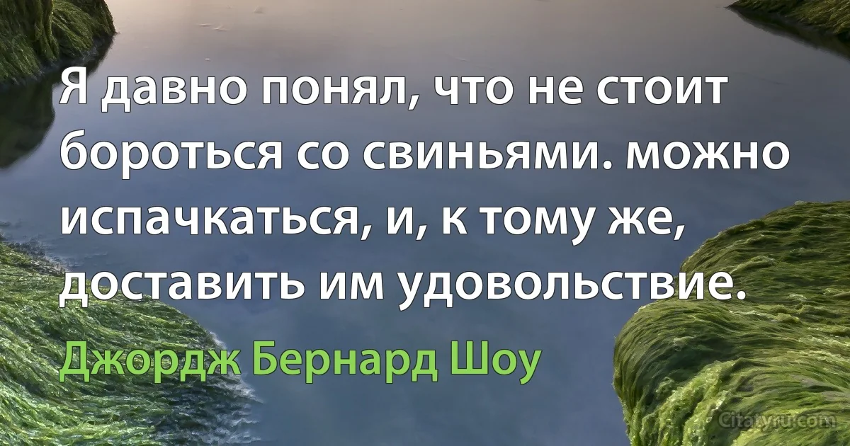 Я давно понял, что не стоит бороться со свиньями. можно испачкаться, и, к тому же, доставить им удовольствие. (Джордж Бернард Шоу)