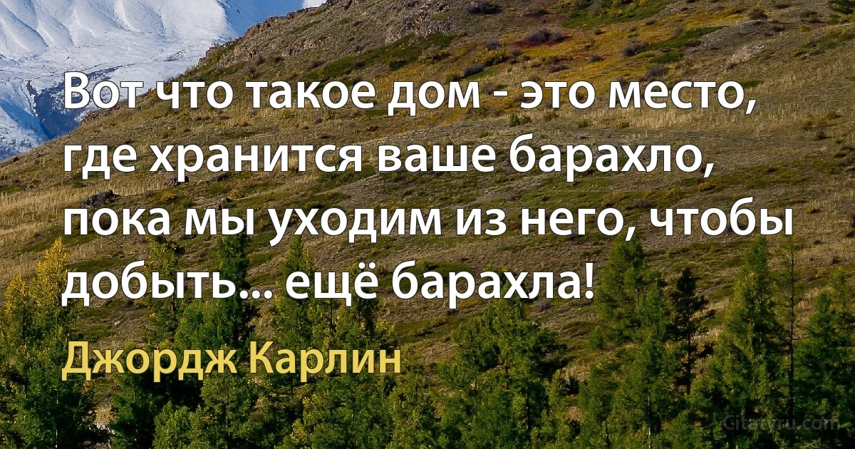 Вот что такое дом - это место, где хранится ваше барахло, пока мы уходим из него, чтобы добыть... ещё барахла! (Джордж Карлин)