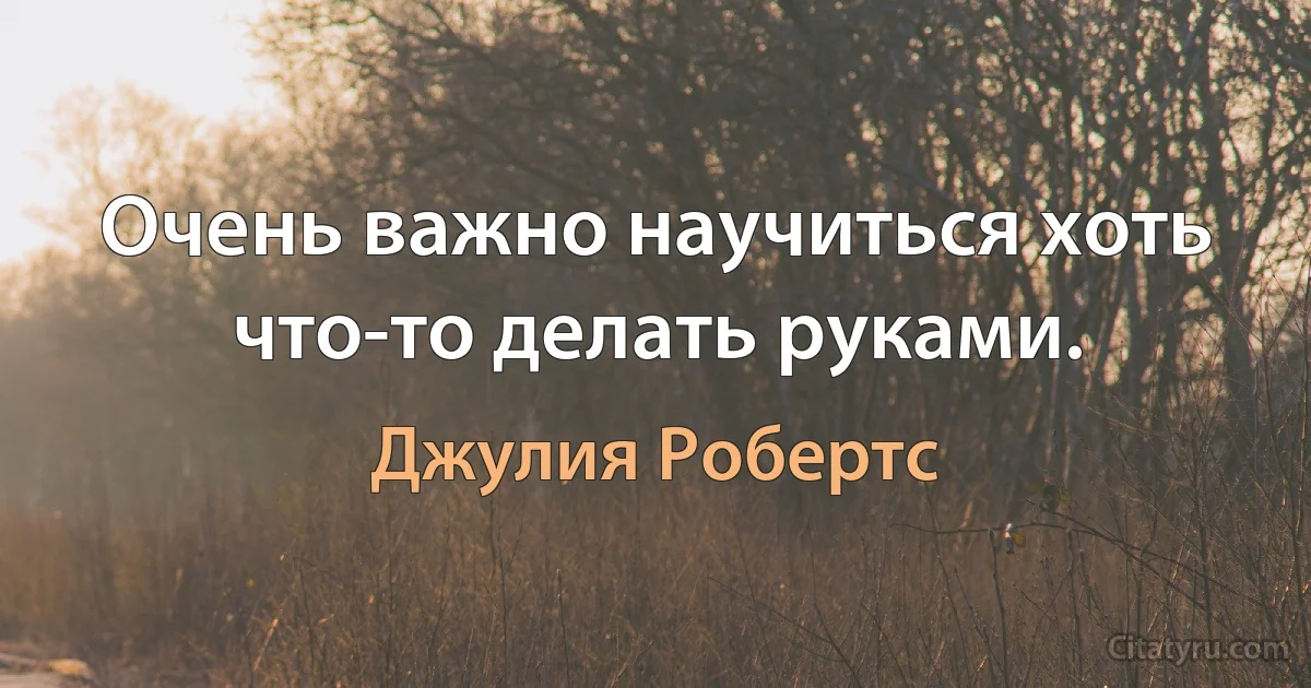 Очень важно научиться хоть что-то делать руками. (Джулия Робертс)