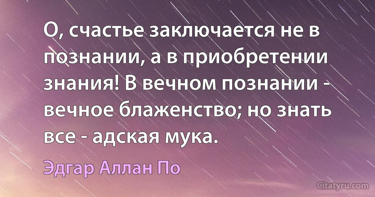 О, счастье заключается не в познании, а в приобретении знания! В вечном познании - вечное блаженство; но знать все - адская мука. (Эдгар Аллан По)