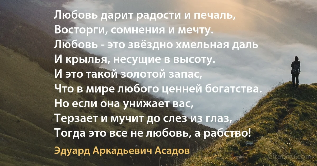 Любовь дарит радости и печаль,
Восторги, сомнения и мечту.
Любовь - это звёздно хмельная даль
И крылья, несущие в высоту.
И это такой золотой запас,
Что в мире любого ценней богатства.
Но если она унижает вас,
Терзает и мучит до слез из глаз,
Тогда это все не любовь, а рабство! (Эдуард Аркадьевич Асадов)