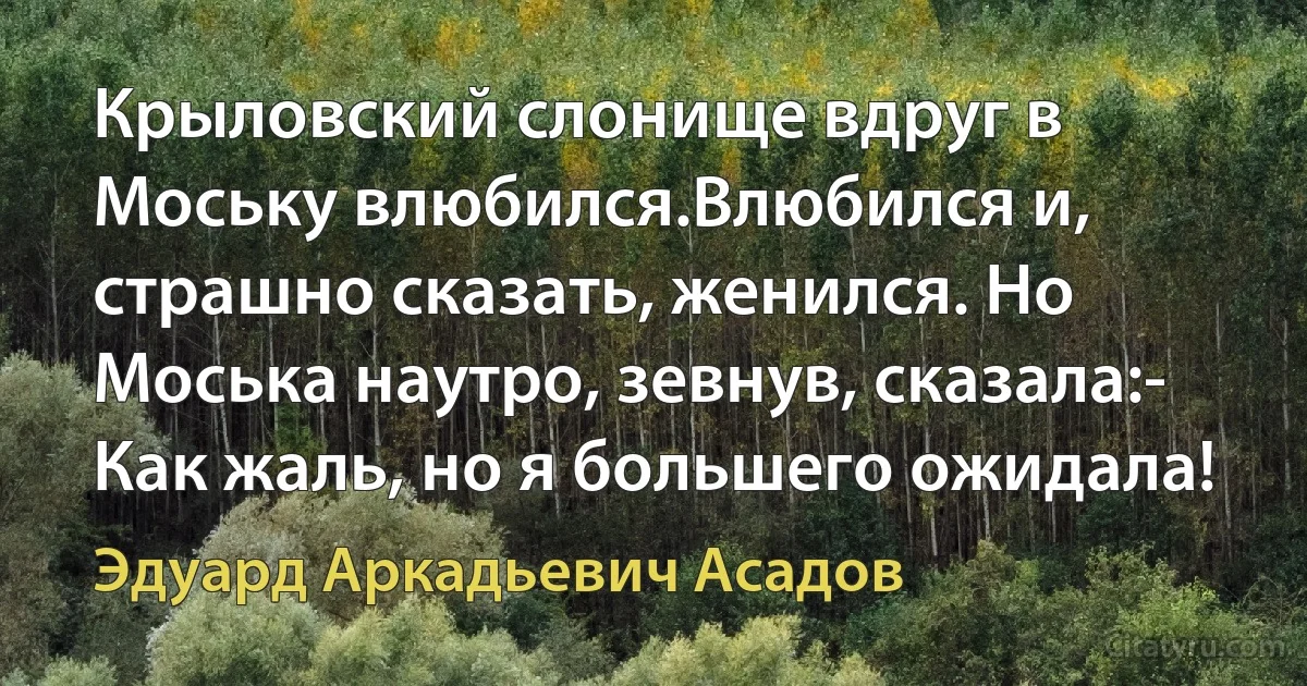 Крыловский слонище вдруг в Моську влюбился.Влюбился и, страшно сказать, женился. Но Моська наутро, зевнув, сказала:- Как жаль, но я большего ожидала! (Эдуард Аркадьевич Асадов)