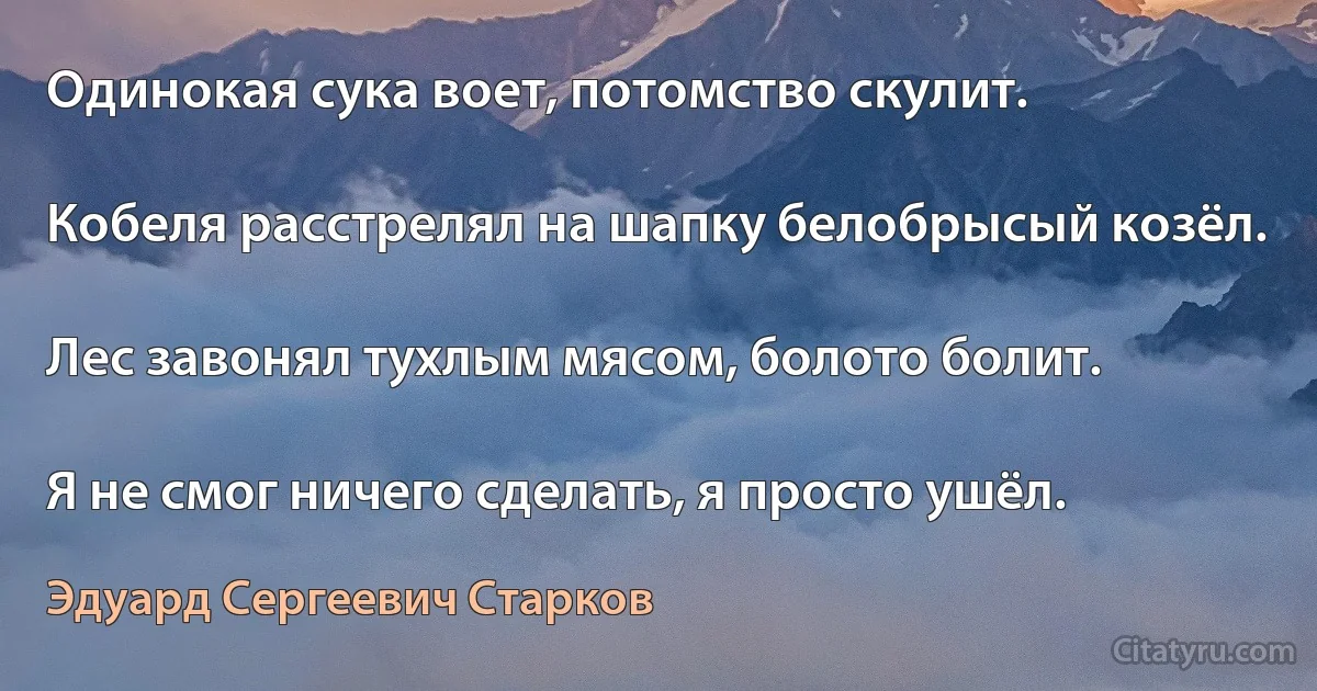 Одинокая сука воет, потомство скулит.

Кобеля расстрелял на шапку белобрысый козёл.

Лес завонял тухлым мясом, болото болит.

Я не смог ничего сделать, я просто ушёл. (Эдуард Сергеевич Старков)