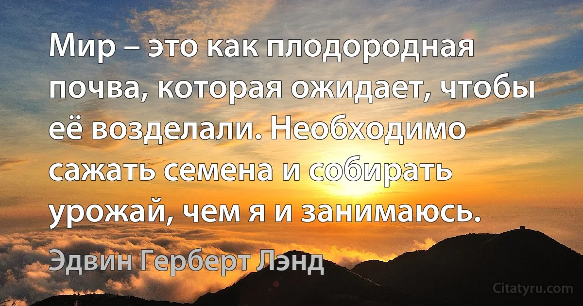 Мир – это как плодородная почва, которая ожидает, чтобы её возделали. Необходимо сажать семена и собирать урожай, чем я и занимаюсь. (Эдвин Герберт Лэнд)