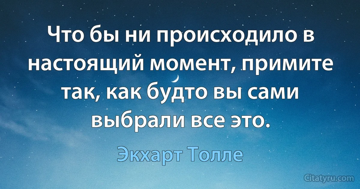 Что бы ни происходило в настоящий момент, примите так, как будто вы сами выбрали все это. (Экхарт Толле)