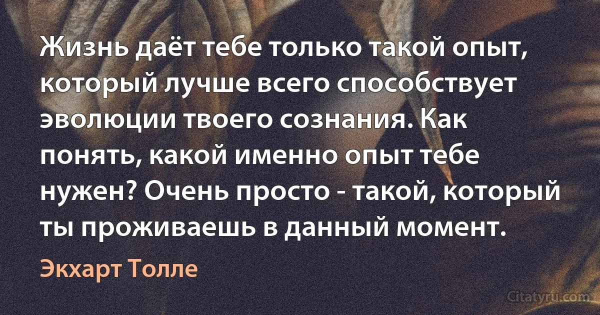 Жизнь даёт тебе только такой опыт, который лучше всего способствует эволюции твоего сознания. Как понять, какой именно опыт тебе нужен? Очень просто - такой, который ты проживаешь в данный момент. (Экхарт Толле)