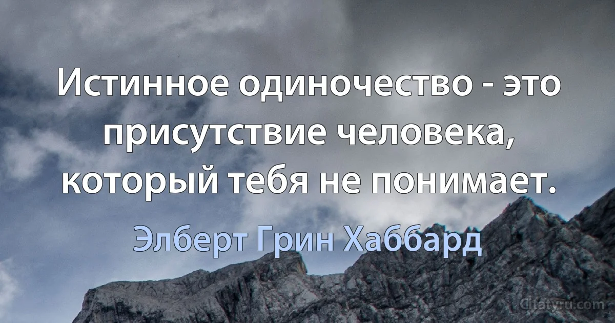 Истинное одиночество - это присутствие человека, который тебя не понимает. (Элберт Грин Хаббард)