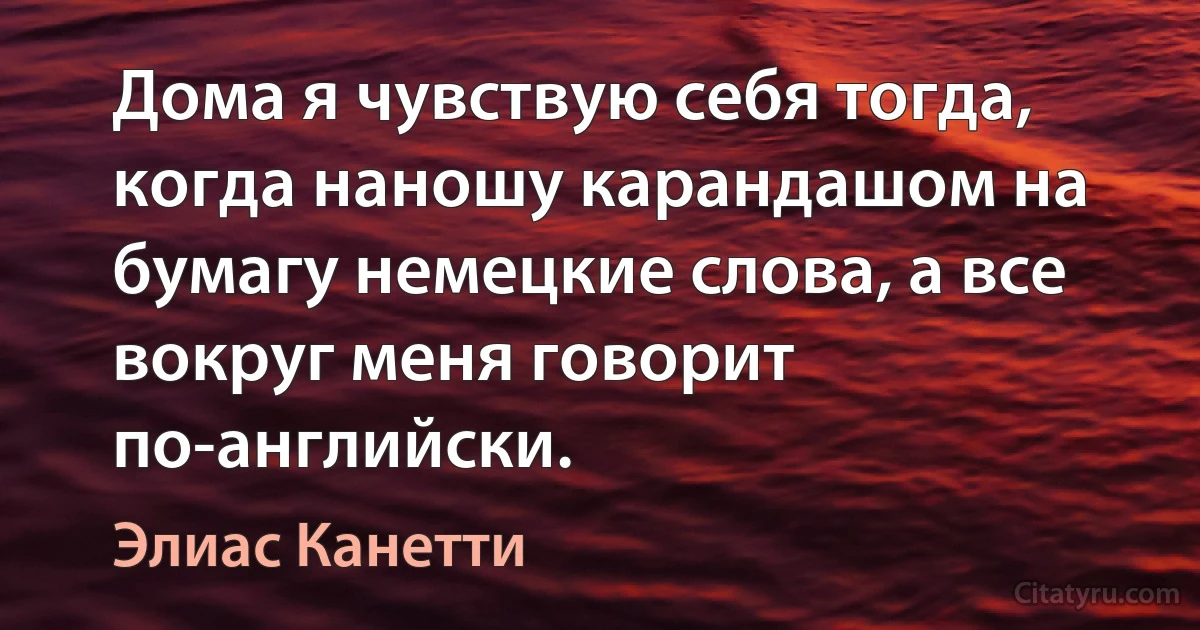 Дома я чувствую себя тогда, когда наношу карандашом на бумагу немецкие слова, а все вокруг меня говорит по-английски. (Элиас Канетти)