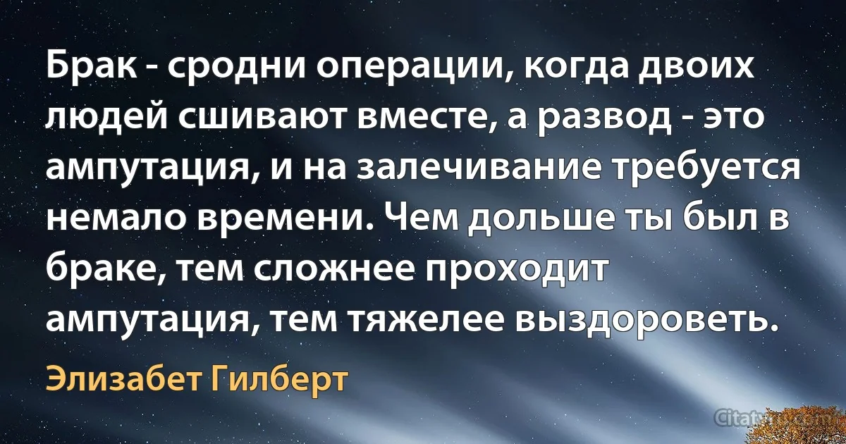 Брак - сродни операции, когда двоих людей сшивают вместе, а развод - это ампутация, и на залечивание требуется немало времени. Чем дольше ты был в браке, тем сложнее проходит ампутация, тем тяжелее выздороветь. (Элизабет Гилберт)