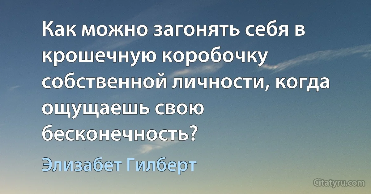 Как можно загонять себя в крошечную коробочку собственной личности, когда ощущаешь свою бесконечность? (Элизабет Гилберт)