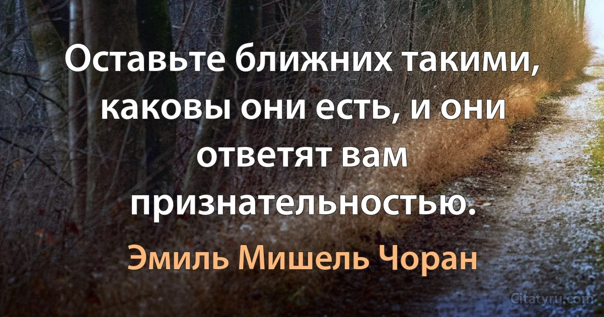 Оставьте ближних такими, каковы они есть, и они ответят вам признательностью. (Эмиль Мишель Чоран)