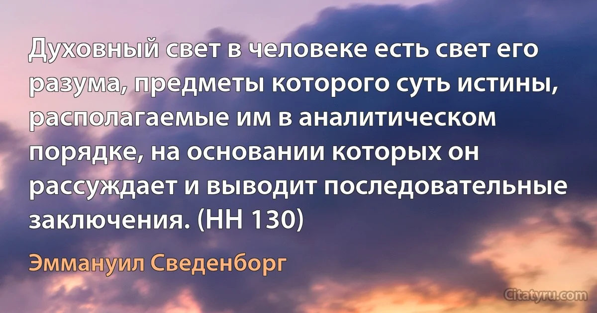 Духовный свет в человеке есть свет его разума, предметы которого суть истины, располагаемые им в аналитическом порядке, на основании которых он рассуждает и выводит последовательные заключения. (HH 130) (Эммануил Сведенборг)