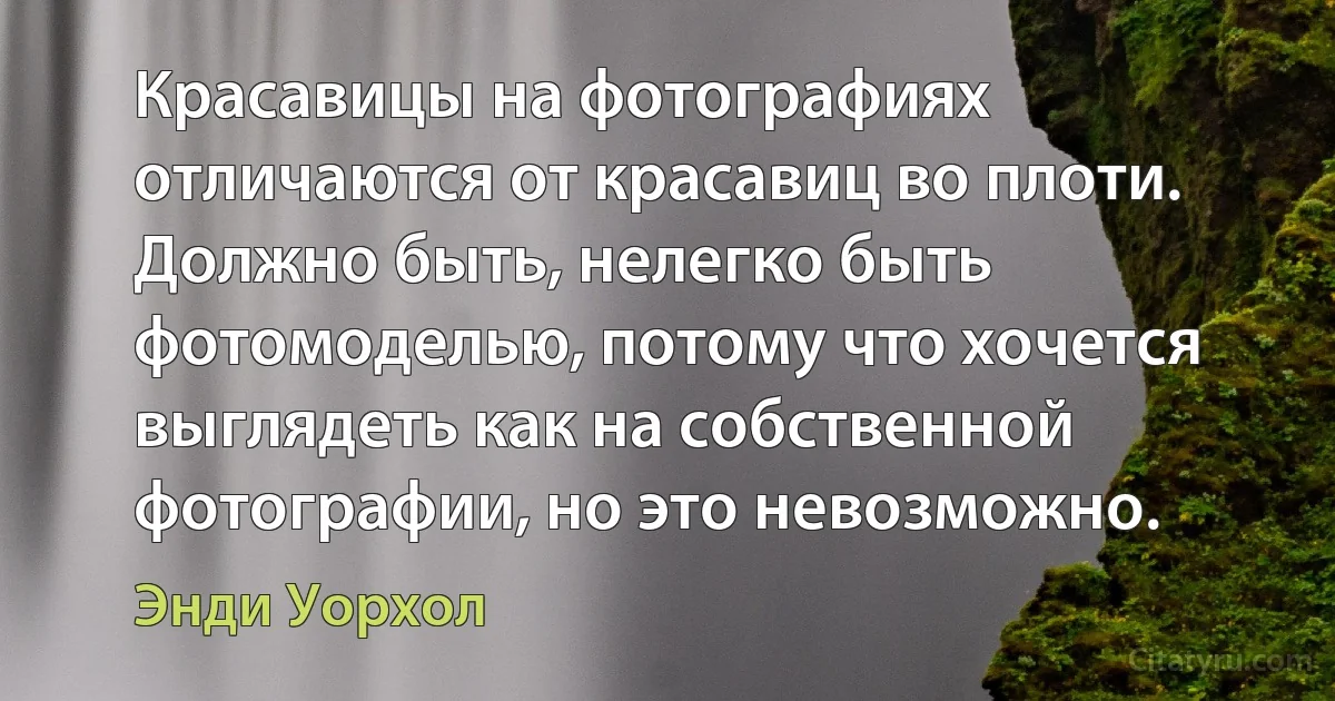 Красавицы на фотографиях отличаются от красавиц во плоти. Должно быть, нелегко быть фотомоделью, потому что хочется выглядеть как на собственной фотографии, но это невозможно. (Энди Уорхол)