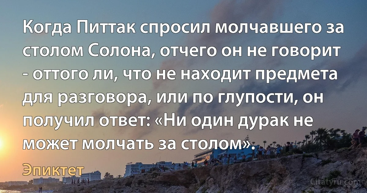 Когда Питтак спросил молчавшего за столом Солона, отчего он не говорит - оттого ли, что не находит предмета для разговора, или по глупости, он получил ответ: «Ни один дурак не может молчать за столом». (Эпиктет)