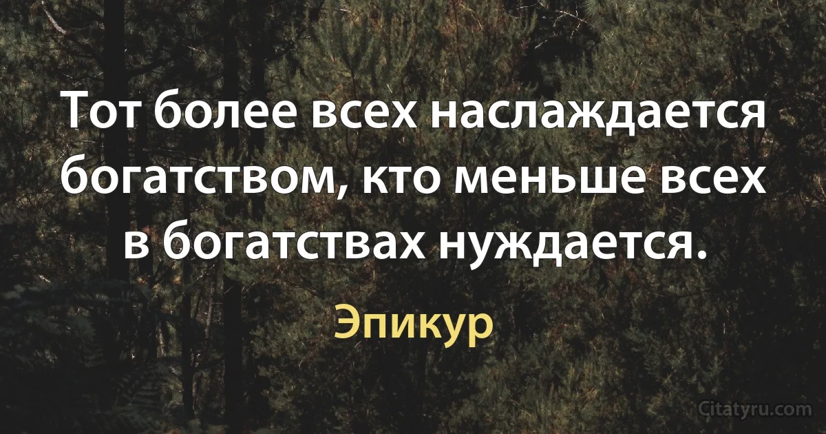 Тот более всех наслаждается богатством, кто меньше всех в богатствах нуждается. (Эпикур)