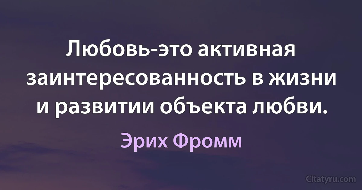 Любовь-это активная заинтересованность в жизни и развитии объекта любви. (Эрих Фромм)