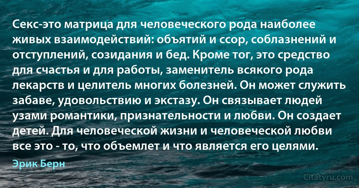 Секс-это матрица для человеческого рода наиболее живых взаимодействий: объятий и ссор, соблазнений и отступлений, созидания и бед. Кроме тог, это средство для счастья и для работы, заменитель всякого рода лекарств и целитель многих болезней. Он может служить забаве, удовольствию и экстазу. Он связывает людей узами романтики, признательности и любви. Он создает детей. Для человеческой жизни и человеческой любви все это - то, что объемлет и что является его целями. (Эрик Берн)