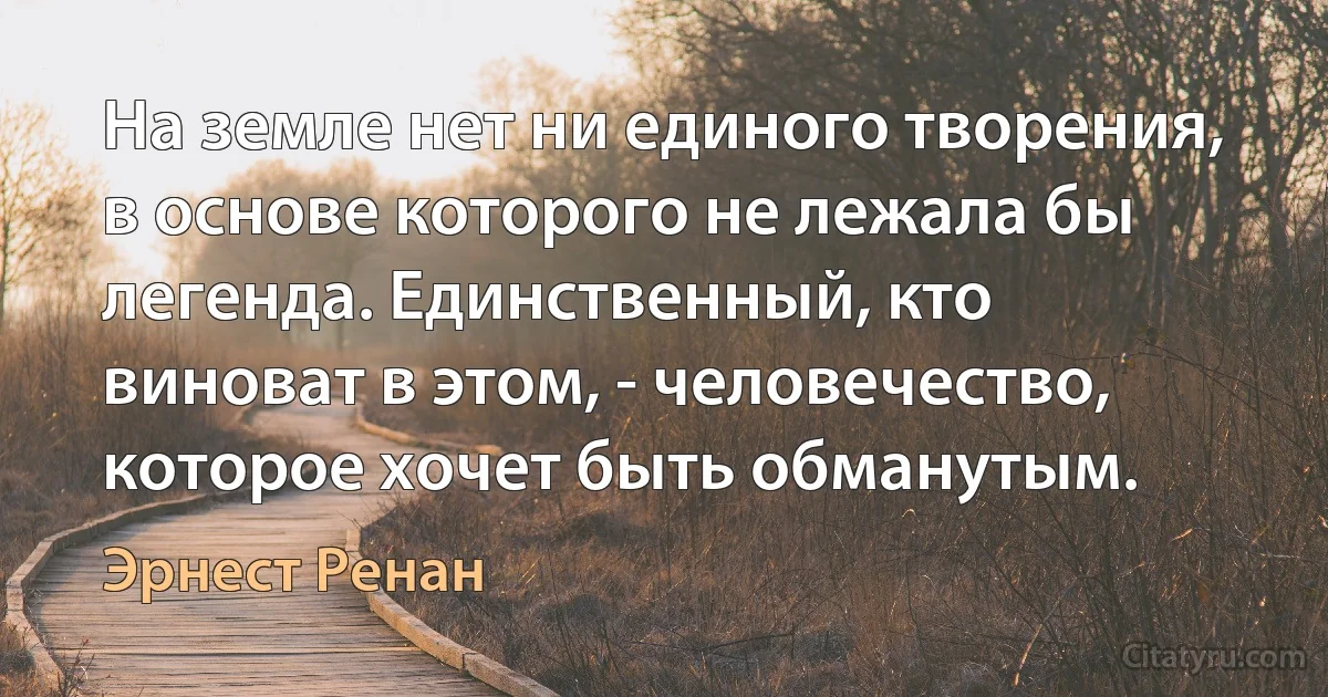 На земле нет ни единого творения, в основе которого не лежала бы легенда. Единственный, кто виноват в этом, - человечество, которое хочет быть обманутым. (Эрнест Ренан)