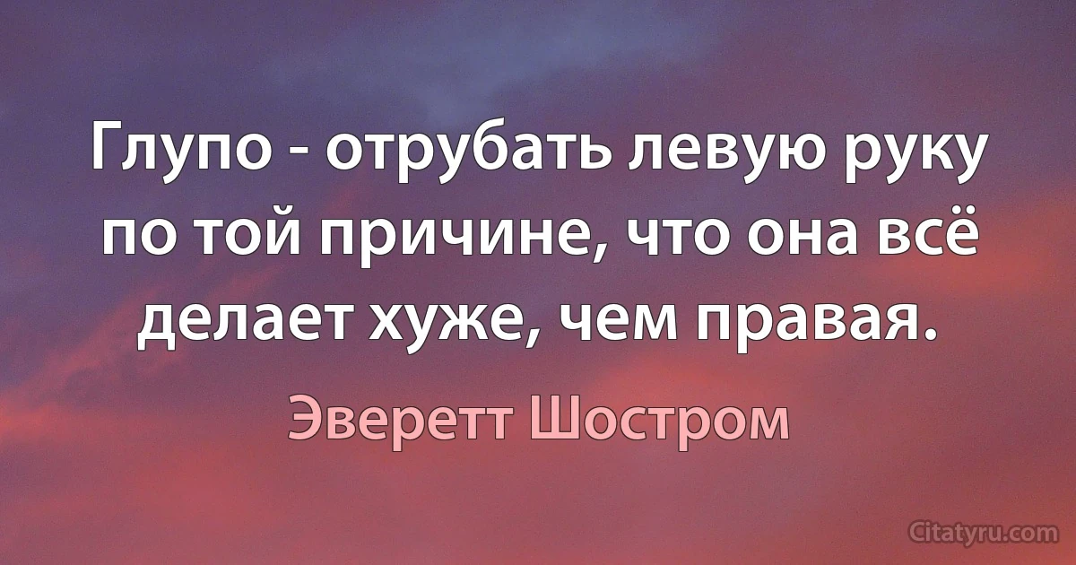 Глупо - отрубать левую руку по той причине, что она всё делает хуже, чем правая. (Эверетт Шостром)