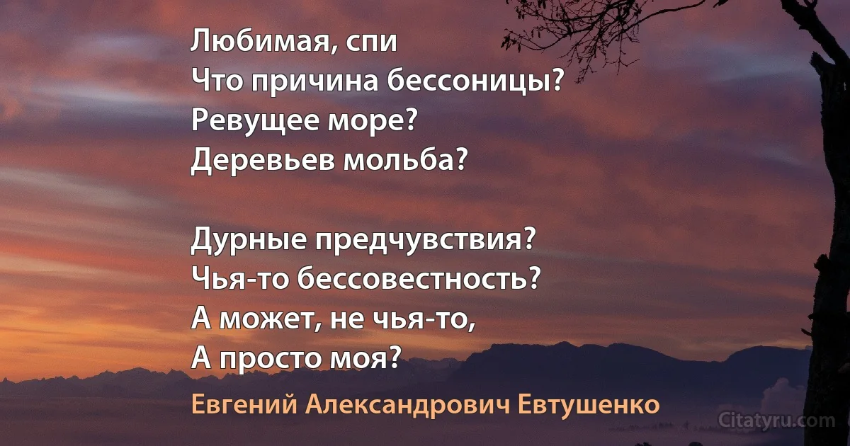 Любимая, спи 
Что причина бессоницы?
Ревущее море?
Деревьев мольба?

Дурные предчувствия?
Чья-то бессовестность?
А может, не чья-то,
А просто моя? (Евгений Александрович Евтушенко)